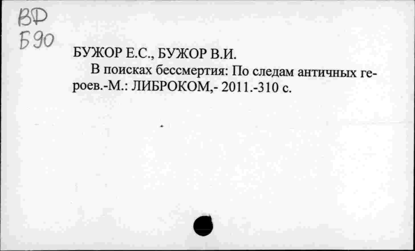 ﻿до Р9о
БУЖОР Е.С., БУЖОР В.И.
В поисках бессмертия: По следам античных ге-роев.-М.: ЛИБРОКОМ,- 2011.-310 с.